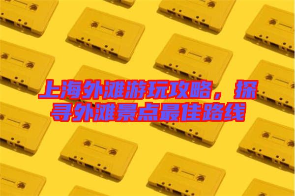 上海外灘游玩攻略，探尋外灘景點最佳路線