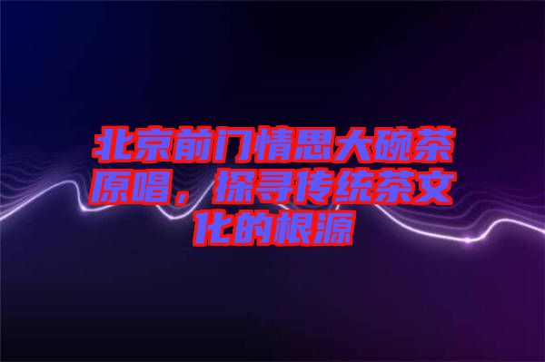 北京前門情思大碗茶原唱，探尋傳統(tǒng)茶文化的根源