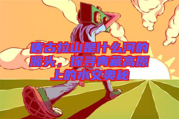 唐古拉山是什么河的源頭，探尋青藏高原上的水文奧秘