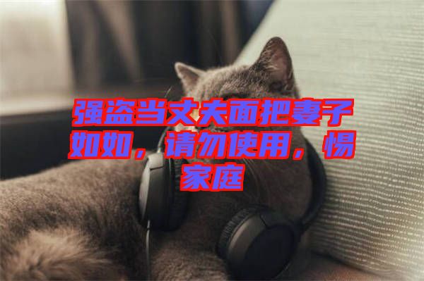 強(qiáng)盜當(dāng)丈夫面把妻子如如，請(qǐng)勿使用，惕家庭