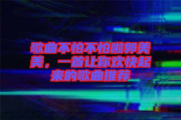 歌曲不怕不怕啦郭美美，一首讓你歡快起來的歌曲推薦