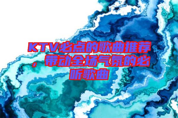 KTV必點(diǎn)的歌曲推薦，帶動(dòng)全場(chǎng)氣氛的必聽歌曲