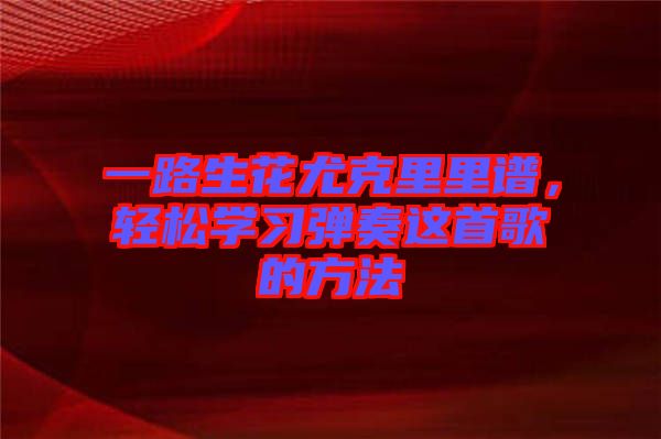 一路生花尤克里里譜，輕松學(xué)習(xí)彈奏這首歌的方法