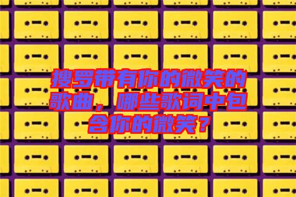 搜羅帶有你的微笑的歌曲，哪些歌詞中包含你的微笑？
