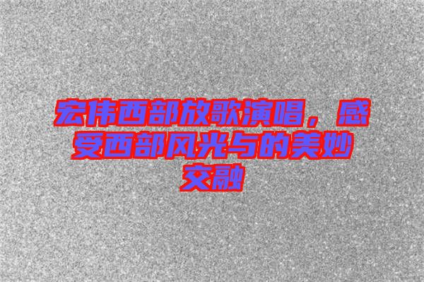 宏偉西部放歌演唱，感受西部風(fēng)光與的美妙交融