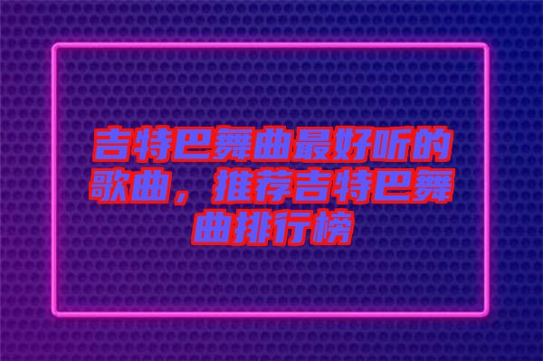 吉特巴舞曲最好聽的歌曲，推薦吉特巴舞曲排行榜