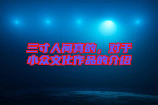 三寸人間真的，對(duì)于小眾文化作品的介紹
