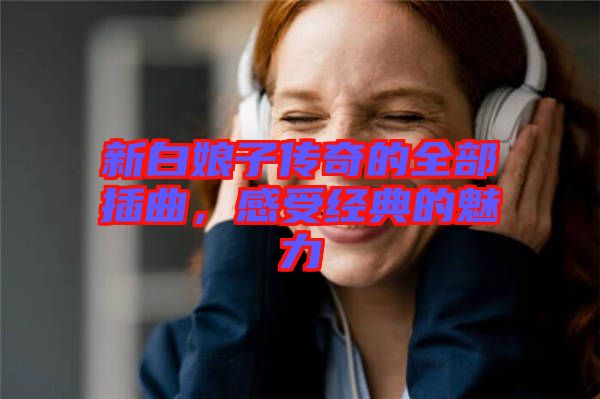 新白娘子傳奇的全部插曲，感受經(jīng)典的魅力