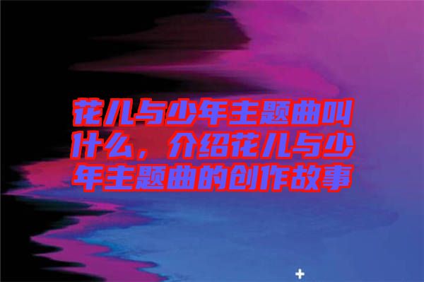 花兒與少年主題曲叫什么，介紹花兒與少年主題曲的創(chuàng)作故事