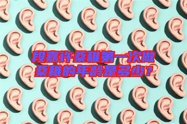 段嘉許桑稚第一次做桑稚的年齡是多少？