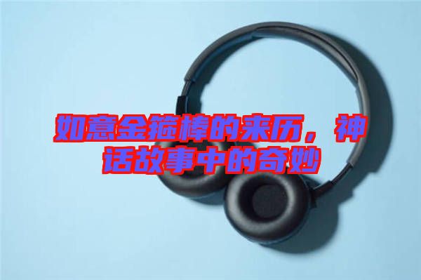 如意金箍棒的來(lái)歷，神話故事中的奇妙