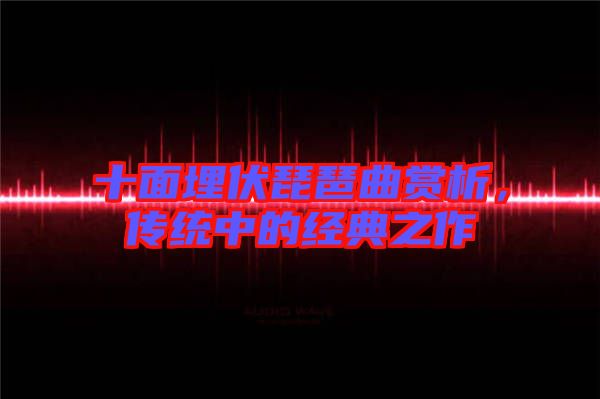 十面埋伏琵琶曲賞析，傳統(tǒng)中的經(jīng)典之作