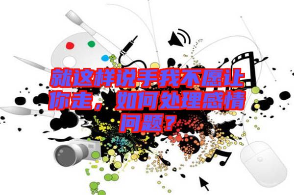 就這樣說手我不愿讓你走，如何處理感情問題？
