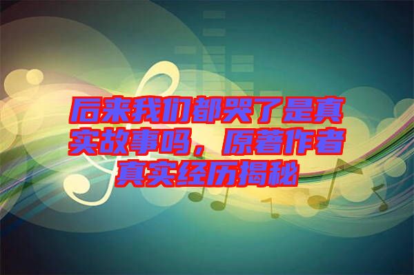 后來我們都哭了是真實(shí)故事嗎，原著作者真實(shí)經(jīng)歷揭秘
