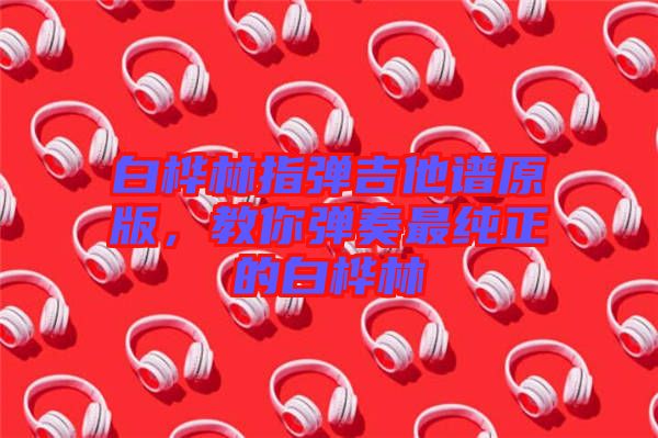 白樺林指彈吉他譜原版，教你彈奏最純正的白樺林