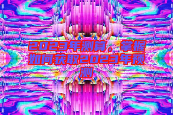 2023年測(cè)算，掌握如何獲取2023年預(yù)測(cè)