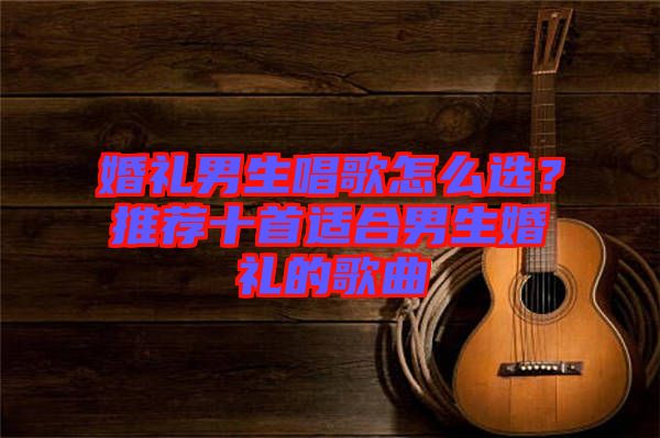 婚禮男生唱歌怎么選？推薦十首適合男生婚禮的歌曲