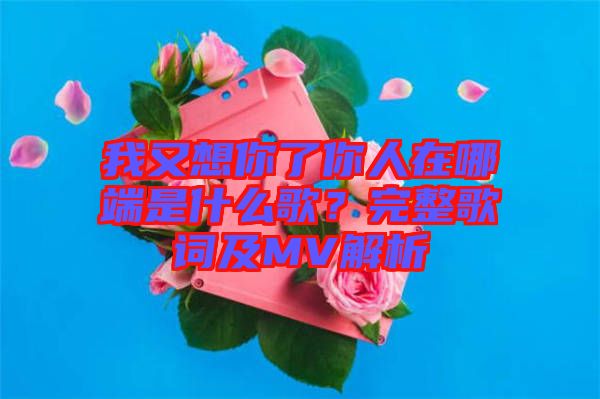 我又想你了你人在哪端是什么歌？完整歌詞及MV解析
