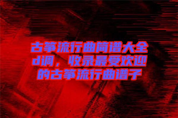 古箏流行曲簡(jiǎn)譜大全d調(diào)，收錄最受歡迎的古箏流行曲譜子