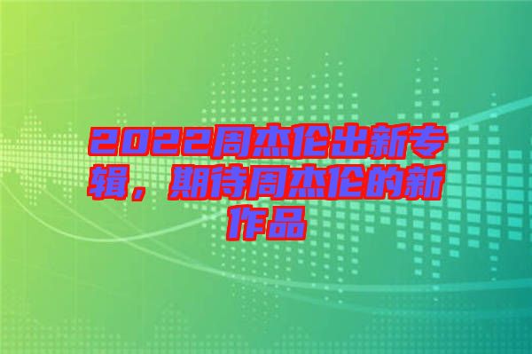 2022周杰倫出新專輯，期待周杰倫的新作品