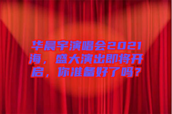 華晨宇演唱會2021海，盛大演出即將開啟，你準備好了嗎？