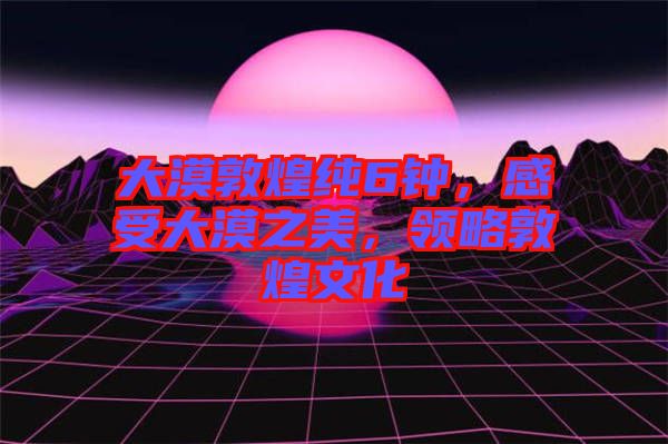 大漠敦煌純6鐘，感受大漠之美，領(lǐng)略敦煌文化