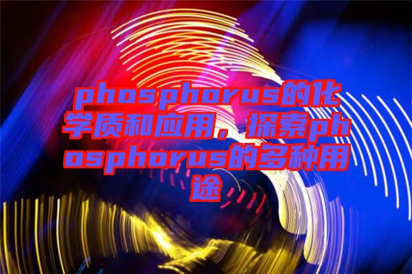 phosphorus的化學(xué)質(zhì)和應(yīng)用，探索phosphorus的多種用途