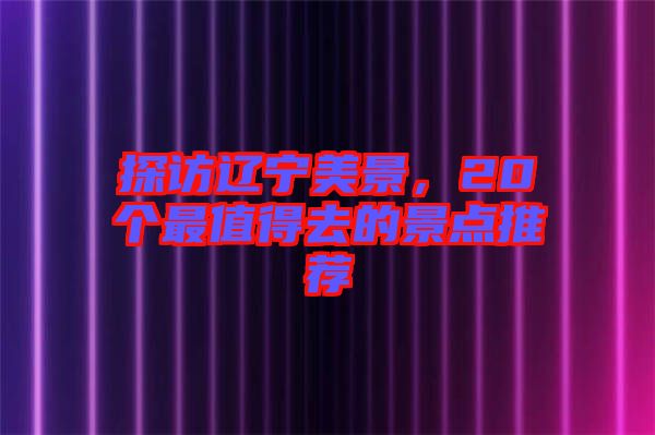 探訪遼寧美景，20個(gè)最值得去的景點(diǎn)推薦