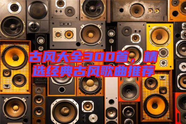古風大全300首，精選經(jīng)典古風歌曲推薦