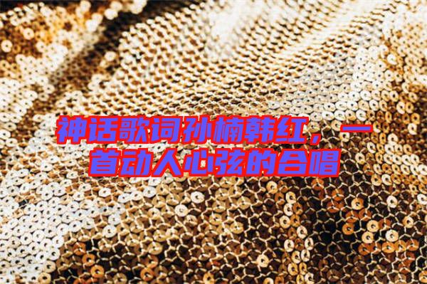 神話歌詞孫楠韓紅，一首動人心弦的合唱
