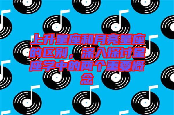 上升星座和月亮星座的區(qū)別，深入探討星座學(xué)中的兩個重要概念
