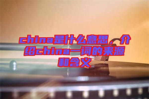 china是什么意思，介紹china一詞的來源和含義