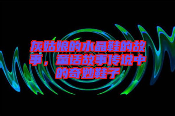 灰姑娘的水晶鞋的故事，童話故事傳說(shuō)中的奇妙鞋子