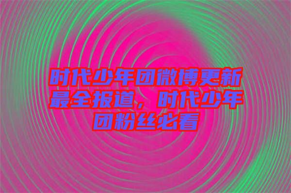 時代少年團微博更新最全報道，時代少年團粉絲必看