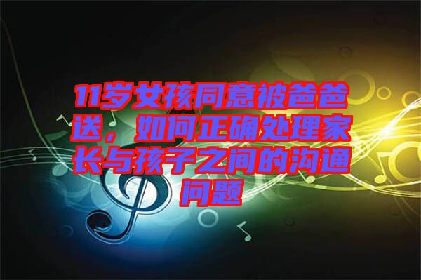 11歲女孩同意被爸爸送，如何正確處理家長與孩子之間的溝通問題
