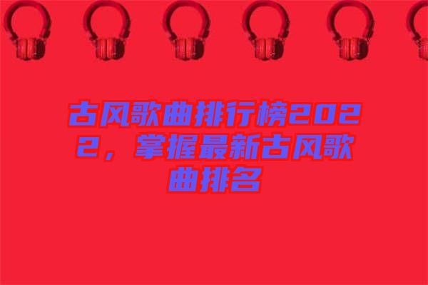 古風(fēng)歌曲排行榜2022，掌握最新古風(fēng)歌曲排名