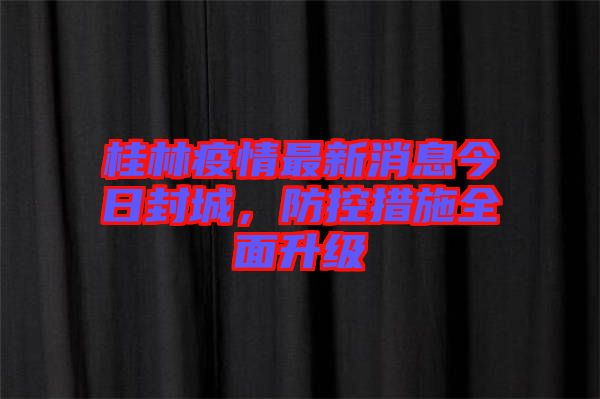 桂林疫情最新消息今日封城，防控措施全面升級(jí)