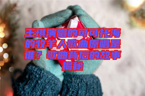 王琪演唱的可可托海的牧羊人歌曲原唱是誰(shuí)？歌曲背后的故事揭秘