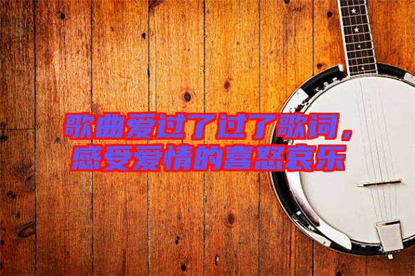 歌曲愛過了過了歌詞，感受愛情的喜怒哀樂