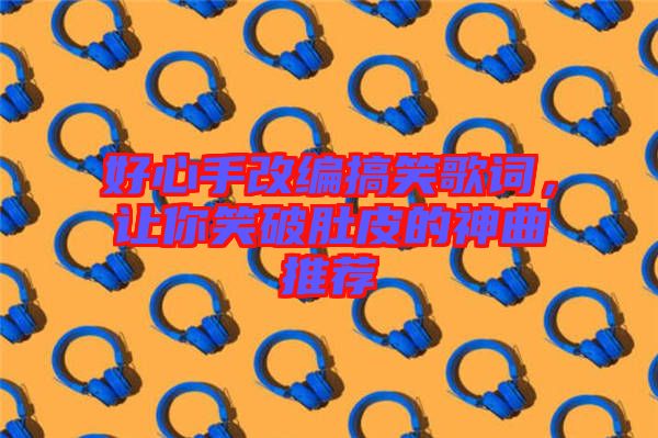 好心手改編搞笑歌詞，讓你笑破肚皮的神曲推薦