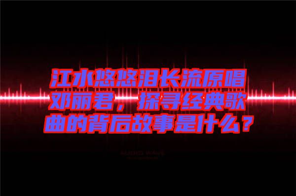 江水悠悠淚長(zhǎng)流原唱鄧麗君，探尋經(jīng)典歌曲的背后故事是什么？