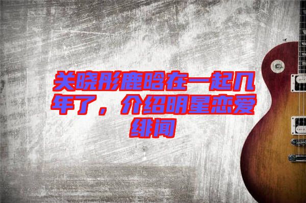 關(guān)曉彤鹿晗在一起幾年了，介紹明星戀愛緋聞