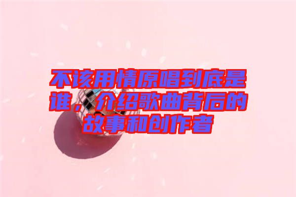不該用情原唱到底是誰(shuí)，介紹歌曲背后的故事和創(chuàng)作者