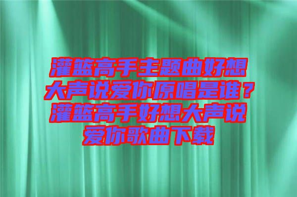 灌籃高手主題曲好想大聲說(shuō)愛(ài)你原唱是誰(shuí)？灌籃高手好想大聲說(shuō)愛(ài)你歌曲下載