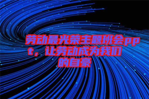 勞動最光榮主題班會ppt，讓勞動成為我們的自豪