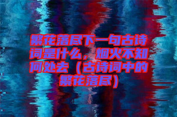 繁花落盡下一句古詩(shī)詞是什么，煙火不知何處去（古詩(shī)詞中的繁花落盡）