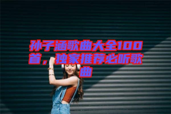 孫子涵歌曲大全100首，獨(dú)家推薦必聽歌曲