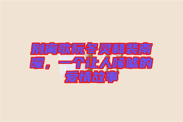 別離歌阮冬靈和裴南曜，一個讓人唏噓的愛情故事