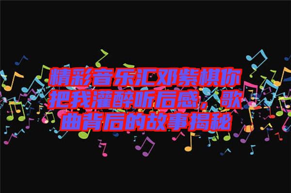 精彩音樂匯鄧紫棋你把我灌醉聽后感，歌曲背后的故事揭秘