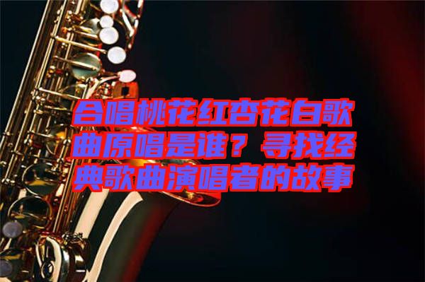 合唱桃花紅杏花白歌曲原唱是誰？尋找經(jīng)典歌曲演唱者的故事